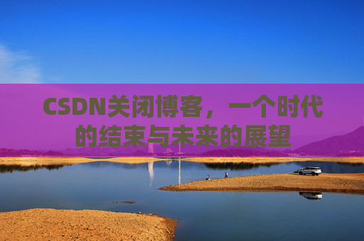 CSDN关闭博客，一个时代的结束与未来的展望